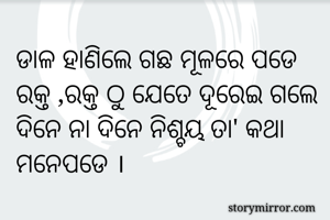 ଡାଳ ହାଣିଲେ ଗଛ ମୂଳରେ ପଡେ
ରକ୍ତ ,ରକ୍ତ ଠୁ ଯେତେ ଦୂରେଇ ଗଲେ
ଦିନେ ନା ଦିନେ ନିଶ୍ଚୟ ତା' କଥା  ମନେପଡେ ।