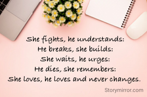 She fights, he understands:
He breaks, she builds:
She waits, he urges:
He dies, she remembers:
She loves, he loves and never changes. 