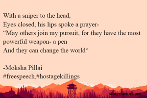 With a sniper to the head, 
Eyes closed, his lips spoke a prayer-
“May others join my pursuit, for they have the most powerful weapon- a pen 
And they can change the world“

-Moksha Pillai
#freespeech,#hostagekillings