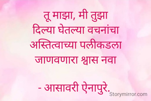 तू माझा, मी तुझा
दिल्या घेतल्या वचनांचा
अस्तित्वाच्या पलीकडला
जाणवणारा श्वास नवा

- आसावरी ऐनापुरे. 