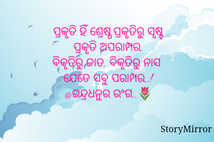 ପ୍ରକୃତି ହିଁ ଶ୍ରେଷ୍ଠ,ପ୍ରକୃତିରୁ ସୃଷ୍ଟ
ପ୍ରକୃତି ଅପରାମ୍ପର,
ବିକୃତିରୁ ଜାତ, ବିକୃତିରୁ ନାସ 
ଯେତେ ସବୁ ପରାମ୍ପର..!
@ଇନ୍ଦ୍ରଧନୁର ରଂଗ..🌷