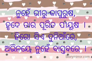
ନୁହେଁ ଭୀରୁ-କାପୁରୁଷ,
ହୃଦେ ତାର ପୂରିତ ପୀୟୂଷ ।
ହିରୋ ସିଏ ଦୁନିଆଁରେ,
ଅଭିନୟେ ନୁହେଁ ବାସ୍ତବରେ ।