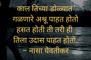 काल तिच्या डोळ्यात 
गळणारे अश्रू पाहत होतो
हसत होती ती तरी ही 
तिला उदास पाहत होतो.
- नासा येवतीकर