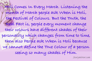 Holi Comes In Every March. Listening the month of March people ask When is Holi, the Festival of Colours. But the Truth, the Real Fact is, people every moment change their colours have different shades of their personality which changes from time to time, then also People ask When is Holi because we cannot define the True Colour of a person seeing so many shades of Him.