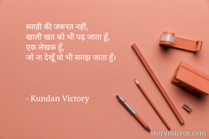 स्याही की जरूरत नहीं,
खाली खत को भी पढ़ जाता हूँ,
एक लेखक हूँ,
जो ना देखूँ वो भी समझ जाता हूँ।



- Kundan Victory