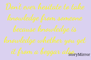 Don't ever hesitate to take knowledge from someone because knowledge is knowledge whether you get it from a beggar also. 