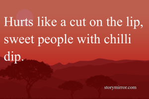 Hurts like a cut on the lip, sweet people with chilli dip. 
