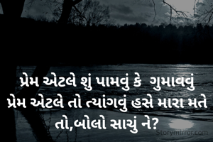 પ્રેમ એટલે શું પામવું કે  ગુમાવવું
પ્રેમ એટલે તો ત્યાંગવું હસે મારા મતે તો,બોલો સાચું ને?