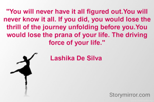"You will never have it all figured out.You will never know it all. If you did, you would lose the thrill of the journey unfolding before you.You would lose the prana of your life. The driving force of your life."

Lashika De Silva 