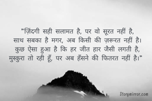 "ज़िंदगी सही सलामत है, पर वो सूरत नहीं है,
साथ सबका है मगर, अब किसी की ज़रूरत नहीं है।
कुछ ऐसा हुआ है कि हर जीत हार जैसी लगती है,
मुस्कुरा तो रही हूँ, पर अब हँसने की फितरत नहीं है।" 