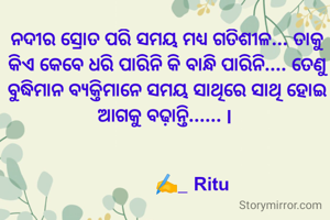 ନଦୀର ସ୍ରୋତ ପରି ସମୟ ମଧ୍ୟ ଗତିଶୀଳ... ତାକୁ କିଏ କେବେ ଧରି ପାରିନି କି ବାନ୍ଧି ପାରିନି.... ତେଣୁ ବୁଦ୍ଧିମାନ ବ୍ୟକ୍ତିମାନେ ସମୟ ସାଥିରେ ସାଥି ହୋଇ ଆଗକୁ ବଢ଼ାନ୍ତି...... l 


           ✍️_ Ritu 