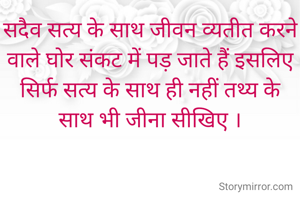 सदैव सत्य के साथ जीवन व्यतीत करने वाले घोर संकट में पड़ जाते हैं इसलिए सिर्फ सत्य के साथ ही नहीं तथ्य के साथ भी जीना सीखिए ।