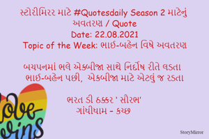 સ્ટોરીમિરર માટે #Quotesdaily Season 2 માટેનું અવતરણ / Quote
Date: 22.08.2021
Topic of the Week: ભાઈ-બહેન વિષે અવતરણ

બચપનમાં ભલે એક્બીજા સાથે નિર્દોષ રીતે લડતા
ભાઈ-બહેન પછી,  એકબીજા માટે એટલું જ રડતા

ભરત ડી ઠક્કર ‘ સૌરભ’
ગાંધીધામ – કચ્છ
