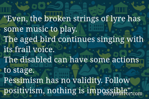 "Even, the broken strings of lyre has some music to play. 
The aged bird continues singing with its frail voice. 
The disabled can have some actions to stage. 
Pessimism has no validity. Follow positivism, nothing is impossible". 