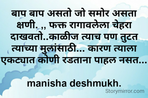 बाप बाप असतो जो समोर असता क्षणी. ,, फक्त रागावलेला चेहरा दाखवतो..काळीज त्याच पण तुटत त्याच्या मुलांसाठी... कारण त्याला एकट्यात कोणी रडताना पाहल नसत...

manisha deshmukh.