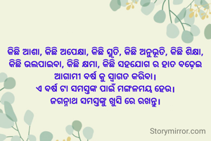 କିଛି ଆଶା, କିଛି ଅପେକ୍ଷା, କିଛି ସ୍ମୃତି, କିଛି ଅନୁଭୂତି, କିଛି ଶିକ୍ଷା, କିଛି ଭଲପାଇବା, କିଛି କ୍ଷମା, କିଛି ସହଯୋଗ ର ହାତ ବଢ଼େଇ ଆଗାମୀ ବର୍ଷ କୁ ସ୍ଵାଗତ କରିବା।
ଏ ବର୍ଷ ଟା ସମସ୍ତଙ୍କ ପାଇଁ ମଙ୍ଗଳମୟ ହେଉ।
ଜଗନ୍ନାଥ ସମସ୍ତଙ୍କୁ ଖୁସି ରେ ରଖନ୍ତୁ।