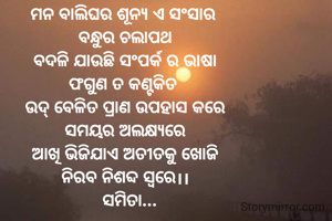 ମନ ବାଲିଘର ଶୂନ୍ଯ ଏ ସଂସାର 
ବନ୍ଧୁର ଚଲାପଥ
ବଦଳି ଯାଉଛି ସଂପର୍କ ର ଭାଷା
ଫଗୁଣ ତ କଣ୍ଟକିତ 
ଉଦ୍ ବେଳିତ ପ୍ରାଣ ଉପହାସ କରେ
ସମୟର ଅଲକ୍ଷ୍ଯରେ
ଆଖି ଭିଜିଯାଏ ଅତୀତକୁ ଖୋଜି
ନିରବ ନିଶବ୍ଦ ସ୍ବରେ।।
  ସମିତା...