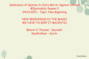Submission of Quotes to Story Mirror Against Contest #Quotsdaily Season 2
04.03.2021 – Topic: New Beginning

NEW BEGINNING IS THE MAGIC
WE HAVE TO KEEP IT MAJESTIC

Bharat D Thacker, ‘Saurabh’
Gandhidham – Kutch.
