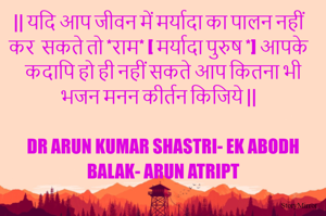 || यदि आप जीवन में मर्यादा का पालन नहीं कर  सकते तो *राम* [ मर्यादा पुरुष *] आपके कदापि हो ही नहीं सकते आप कितना भी भजन मनन कीर्तन किजिये ||

DR ARUN KUMAR SHASTRI- EK ABODH BALAK- ARUN ATRIPT
 