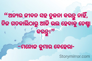 “ଅନ୍ୟର ଜୀବନ ସହ ତୁଳନା କରନ୍ତୁ ନାହିଁ,
ନିଜ ଗତକାଲିଠାରୁ ଆଜି ଭଲ ହେବାକୁ ଚେଷ୍ଟା କରନ୍ତୁ।”

-ମନୋଜ କୁମାର ବେହେରା-