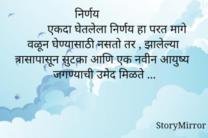                      निर्णय                                          एकदा घेतलेला निर्णय हा परत मागे वळून घेण्यासाठी नसतो तर , झालेल्या त्रासापासून सुटका आणि एक नवीन आयुष्य जगण्याची उमेद मिळते ...