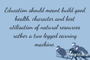Education should meant build good health, character and best utilisation of natural resources rather a two legged earning machine.
