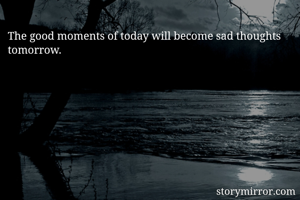 The good moments of today will become sad thoughts tomorrow.