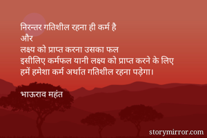 निरन्तर गतिशील रहना ही कर्म है
और 
लक्ष्य को प्राप्त करना उसका फल
इसीलिए कर्मफल यानी लक्ष्य को प्राप्त करने के लिए
हमें हमेशा कर्म अर्थात गतिशील रहना पड़ेगा। 

भाऊराव महंत