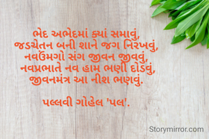 ભેદ અભેદમાં ક્યાં સમાવું,
જડચેતન બની શાને જગ નિરખવું,
નવઉંમગો સંગ જીવન જીવવું,
 નવપ્રભાતે નવ હામ ભણી દોડવું,
જીવનમંત્ર આ નીશ ભણવું.

પલ્લવી ગોહેલ 'પલ'.