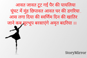 आवत जावत टूट गई पैर की पायलिया
 घूंघट में मुंह छिपावत आवत घर की डगरिया ,
आस लगा दिया की स्वर्णिम दिन की खातिर 
जाने कब सूरभूप बरसाएंगे अमृत बदरिया ।।      