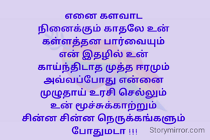 எனை களவாட 
நினைக்கும் காதலே உன் 
கள்ளத்தன பார்வையும் 
என் இதழில் உன் 
காய்ந்திடாத முத்த ஈரமும் 
அவ்வப்போது என்னை 
முழுதாய் உரசி செல்லும் 
உன் மூச்சுக்காற்றும் 
சின்ன சின்ன நெருக்கங்களும் 
போதுமடா !!!


