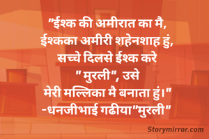 "ईश्क की अमीरात का मै,
ईश्कका अमीरी शहेनशाह हुं,
सच्चे दिलसे ईश्क करे
" मुरली", उसे
मेरी मल्लिका मै बनाता हुं।"
-धनजीभाई गढीया"मुरली" 
