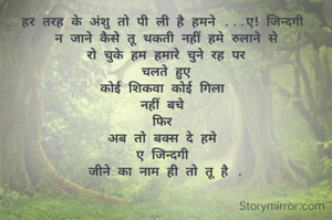 हर तरह के अंशु तो पी ली है हमने ...ए! जिन्दगी 
न जाने कैसे तू थकती नहीं हमे रुलाने से
रो चुके हम हमारे चुने रह पर
चलते हुए
कोई शिकवा कोई गिला 
नहीं बचे 
फिर 
अब तो बक्स दे हमे 
ए जिन्दगी 
जीने का नाम ही तो तू है .