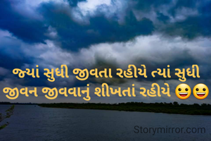 જ્યાં સુધી જીવતા રહીયે ત્યાં સુધી જીવન જીવવાનું શીખતાં રહીયે 😀😀