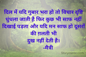 दिल में यदि गुबार भरा हो तो विचार दृष्टि धुंधला जाती है फिर कुछ भी साफ नहीं दिखाई पड़ता और यदि मन साफ हो दूसरों की ग़लती भी
दुख नहीं देती है।
      -मैत्री