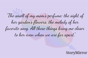 "The smell of my mom's perfume; the sight of her garden's flowers; the melody of her favorite song. All these things bring me closer to her even when we are far apart."

