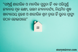 "ସମ୍ପୂର୍ଣ୍ଣ ଶାରୀରିକ ଓ ମାନସିକ ସୁସ୍ଥତା ହିଁ ଏକ ପରିପୂର୍ଣ୍ଣ ଜୀବନର ମୂଳ ଲକ୍ଷ୍ୟ, ଉତ୍ତମ ଜୀବନଚର୍ଯ୍ୟା, ନିୟମିତ ଶୁଦ୍ଧ ଖାଦ୍ୟପେୟ ଗ୍ରହଣ ଓ ଶାରୀରିକ ଶ୍ରମ ଦ୍ଵାରା ହିଁ ସୁନ୍ଦର ସ୍ୱାସ୍ଥ୍ୟ ଗଠନ ହୋଇପାରେ"