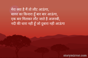 मेरा क्या है मैं तो लौट आऊंगा,
सागर का किनारा हूँ बार बार आऊंगा,
एक बार मिलकर लौट जाते है अजनबी,
नदी की धारा नही हूँ जो दुबारा नही आऊंगा