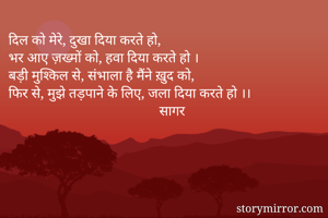 दिल को मेरे, दुखा दिया करते हो,
भर आए ज़ख्मों को, हवा दिया करते हो ।
बड़ी मुश्किल से, संभाला है मैंने ख़ुद को,
फिर से, मुझे तड़पाने के लिए, जला दिया करते हो ।।
                                           सागर