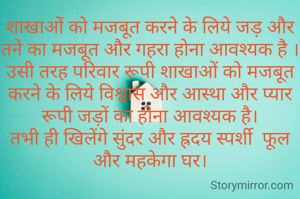 शाखाओं को मजबूत करने के लिये जड़ और तने का मजबूत और गहरा होना आवश्यक है । उसी तरह परिवार रूपी शाखाओं को मजबूत करने के लिये विश्वास और आस्था और प्यार रूपी जड़ों का होना आवश्यक है।
तभी ही खिलेंगे सुंदर और ह्रदय स्पर्शी  फूल और महकेगा घर।
