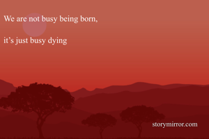 We are not busy being born, 

it’s just busy dying 