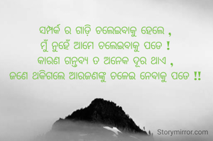ସମ୍ପର୍କ ର ଗାଡ଼ି ଚଲେଇବାକୁ ହେଲେ ,
ମୁଁ ନୁହେଁ ଆମେ ଚଲେଇବାକୁ ପଡେ !
କାରଣ ଗନ୍ତବ୍ୟ ତ ଅନେକ ଦୂର ଥାଏ ,
ଜଣେ ଥକିଗଲେ ଆରଜଣଙ୍କୁ ଚଳେଇ ନେବାକୁ ପଡେ !!
