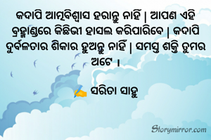 କଦାପି ଆତ୍ମବିଶ୍ୱାସ ହରାନ୍ତୁ ନାହିଁ | ଆପଣ ଏହି ବ୍ରହ୍ମାଣ୍ଡରେ କିଛିଭୀ ହାସଲ କରିପାରିବେ | କଦାପି ଦୁର୍ବଳତାର ଶିକାର ହୁଅନ୍ତୁ ନାହିଁ | ସମସ୍ତ ଶକ୍ତି ତୁମର ଅଟେ ।

✍️ ସରିତା ସାହୁ