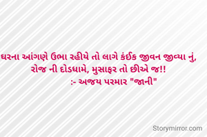 ઘરના આંગણે ઉભા રહીયે તો લાગે કંઈક જીવન જીવ્યા નું, 
રોજ ની દોડધામે, મુસાફર તો છીએ જ!! 
           :- અજય પરમાર "જાની"