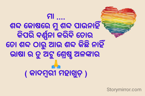 ମା ....
ଶବ୍ଦ କୋଷରେ ମୁ ଶବ୍ଦ ପାଉନାହିଁ 
କିପରି ବର୍ଣ୍ଣନା କରିବି ତୋର 
ତୋ ଶବ୍ଦ ଠାରୁ ଆଉ ଶବ୍ଦ କିଛି ନାହିଁ 
ଭାଷା ର ତୁ ଅଟୁ ଶ୍ରେଷ୍ଠ ଅଳଙ୍କାର 
🙏
( କାଦମ୍ବରୀ ମହାଖୁଡ଼ )
