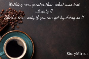 Nothing was greater than what was lost already !!
Shed a tear, only if you can get by doing so !!