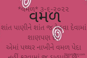 *વમળ* ૩-૬-૨૦૨૨

શાંત પાણીને શાંત જ રેહવા દેવામાં શાણપણ છે,
એમાં પથ્થર નાખીને વમળ પેદા નહીં કરવામાં જ ડાહપણ છે;
નહીંતર એ વમળ નુકસાન કારક બને છે.
*ભાવના ભટ્ટ અમદાવાદ*
➖〰️➖〰️➖〰️➖〰️➖