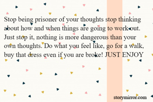 Stop being prisoner of your thoughts stop thinking about how and when things are going to work out. Just stop it, nothing is more dangerous than your own thoughts. Do what you feel like, go for a walk, buy that dress even if you are broke! JUST ENJOY