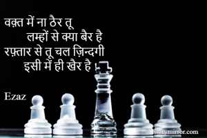 वक़्त में ना ठैर तू 
        लम्हों से क्या बैर है 
रफ़्तार से तू चल ज़िन्दगी 
       इसी में ही खैर है !

Ezaz
