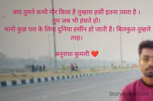 क्या तुमने कभी गौर किया है तुम्हारा हसीं इतना प्यारा है ।
तुम जब भी हंसते हो।
 मानो कुछ पल के लिया दुनिया हसींन हो जाती है। बिलकुल तुम्हारे तरह।

अनुराधा कुमारी ❤️